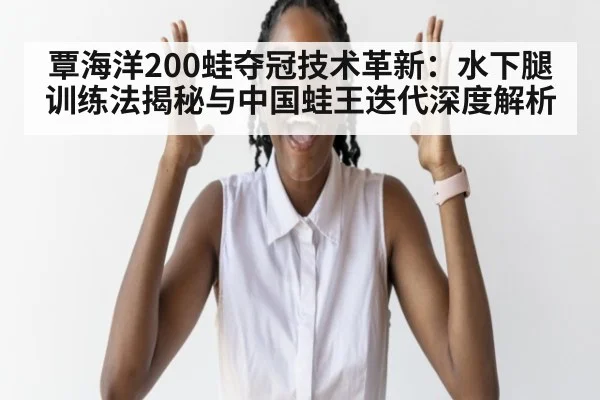 覃海洋200蛙夺冠技术革新:水下腿训练法揭秘与中国蛙王迭代深度解析