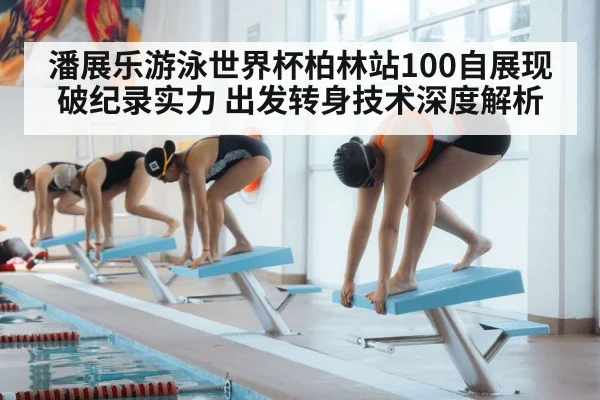 潘展乐游泳世界杯柏林站100自展现破纪录实力 出发转身技术深度解析