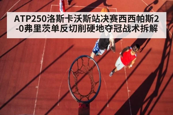 ATP250洛斯卡沃斯站决赛西西帕斯2-0弗里茨单反切削硬地夺冠战术拆解